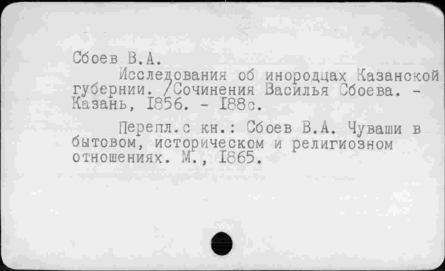 ﻿Сбоев В.А.
Исследования об инородцах Казанской губернии. /Сочинения Насилья Сбоева. -Казань, 1856. - 188с.
Перепл.с кн.: Сбоев В.А. Чуваши в бытовом, историческом и религиозном отношениях. М., 1865.